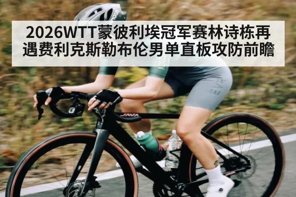 2026WTT蒙彼利埃冠军赛林诗栋再遇费利克斯勒布伦男单直板攻防前瞻